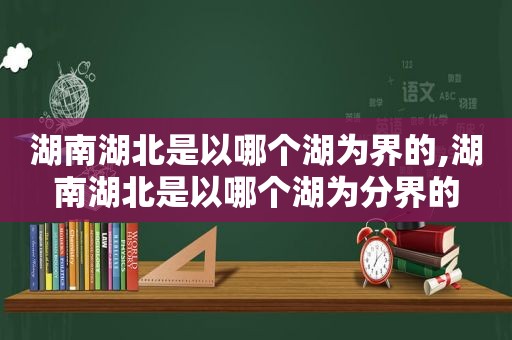 湖南湖北是以哪个湖为界的,湖南湖北是以哪个湖为分界的  第1张