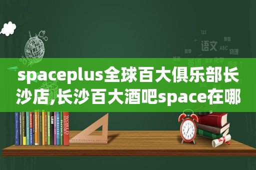 spaceplus全球百大俱乐部长沙店,长沙百大酒吧space在哪里?