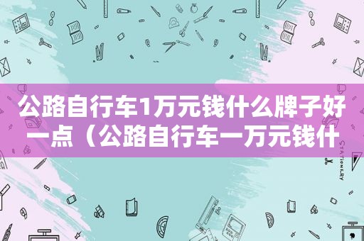 公路自行车1万元钱什么牌子好一点（公路自行车一万元钱什么牌子的好）