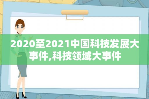 2020至2021中国科技发展大事件,科技领域大事件