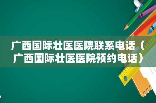 广西国际壮医医院联系电话（广西国际壮医医院预约电话）