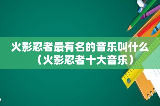 火影忍者最有名的音乐叫什么（火影忍者十大音乐）