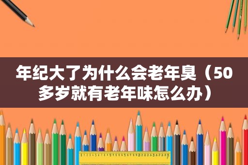 年纪大了为什么会老年臭（50多岁就有老年味怎么办）