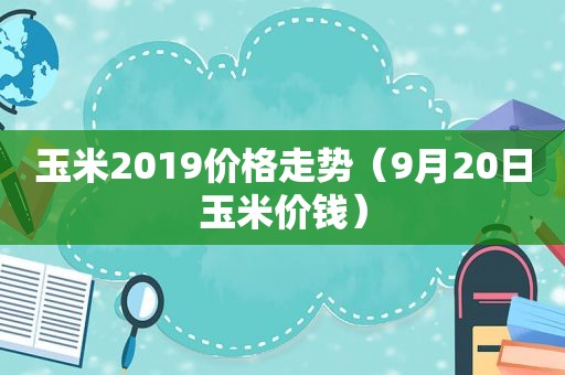 玉米2019价格走势（9月20日玉米价钱）