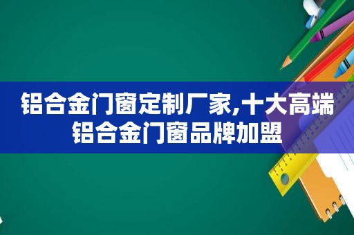 铝合金门窗定制厂家,十大高端铝合金门窗品牌加盟