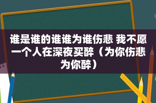 谁是谁的谁谁为谁伤悲 我不愿一个人在深夜买醉（为你伤悲为你醉）