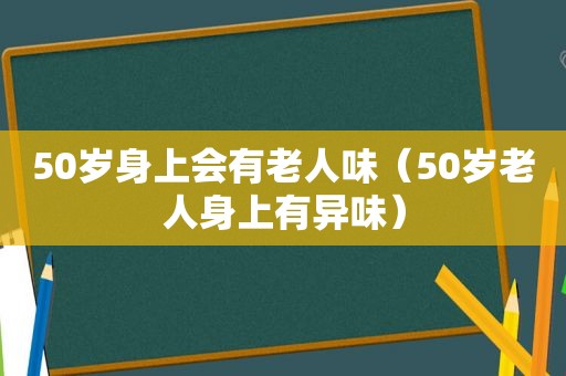 50岁身上会有老人味（50岁老人身上有异味）