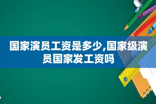 国家演员工资是多少,国家级演员国家发工资吗