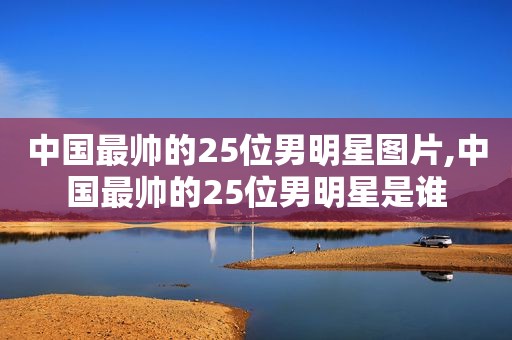 中国最帅的25位男明星图片,中国最帅的25位男明星是谁