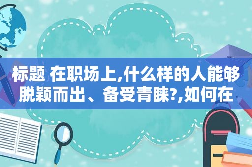 标题 在职场上,什么样的人能够脱颖而出、备受青睐?,如何在职场中脱颖而出见面课答案