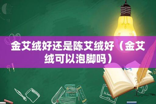 金艾绒好还是陈艾绒好（金艾绒可以泡脚吗）