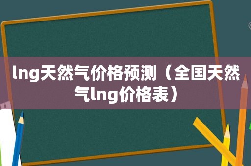 lng天然气价格预测（全国天然气lng价格表）