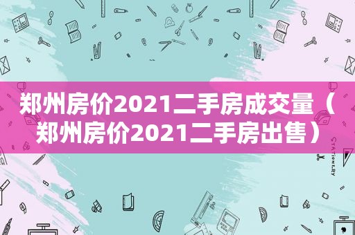 郑州房价2021二手房成交量（郑州房价2021二手房出售）