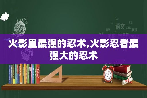 火影里最强的忍术,火影忍者最强大的忍术