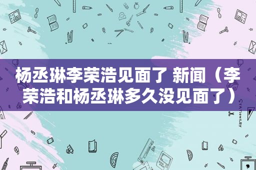 杨丞琳李荣浩见面了 新闻（李荣浩和杨丞琳多久没见面了）