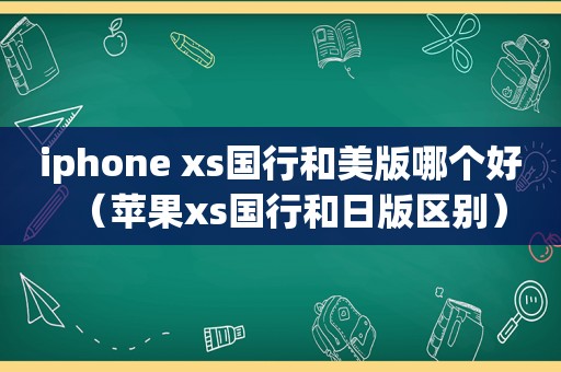 iphone xs国行和美版哪个好（苹果xs国行和日版区别）