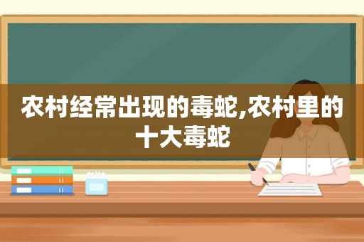 农村经常出现的毒蛇,农村里的十大毒蛇