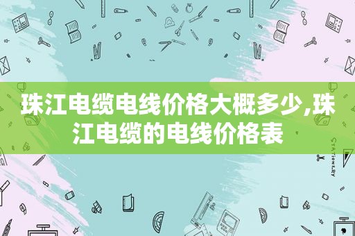 珠江电缆电线价格大概多少,珠江电缆的电线价格表