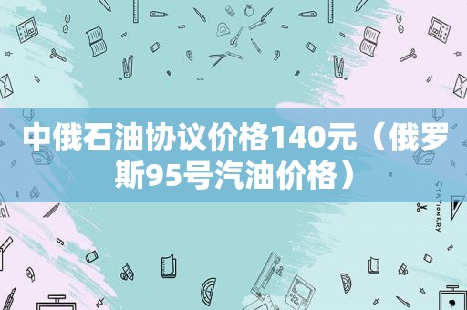 中俄石油协议价格140元（俄罗斯95号汽油价格）