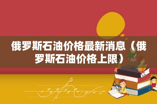 俄罗斯石油价格最新消息（俄罗斯石油价格上限）