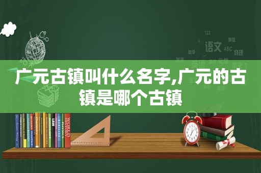 广元古镇叫什么名字,广元的古镇是哪个古镇