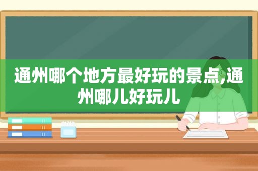 通州哪个地方最好玩的景点,通州哪儿好玩儿