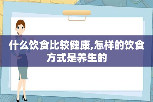 什么饮食比较健康,怎样的饮食方式是养生的