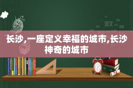 长沙,一座定义幸福的城市,长沙神奇的城市