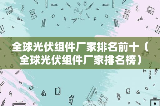 全球光伏组件厂家排名前十（全球光伏组件厂家排名榜）