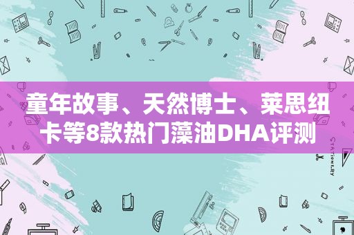 童年故事、天然博士、莱思纽卡等8款热门藻油DHA评测