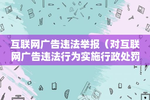 互联网广告违法举报（对互联网广告违法行为实施行政处罚）