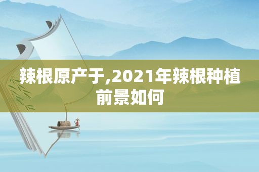 辣根原产于,2021年辣根种植前景如何