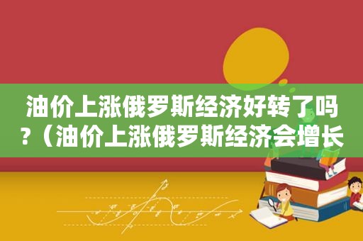 油价上涨俄罗斯经济好转了吗?（油价上涨俄罗斯经济会增长吗）