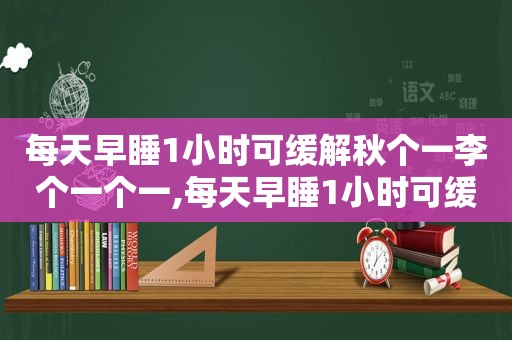 每天早睡1小时可缓解秋个一李个一个一,每天早睡1小时可缓解秋乏必凶一