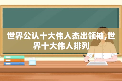 世界公认十大伟人杰出领袖,世界十大伟人排列