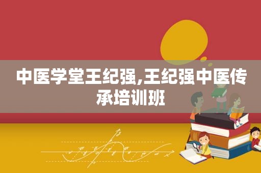 中医学堂王纪强,王纪强中医传承培训班