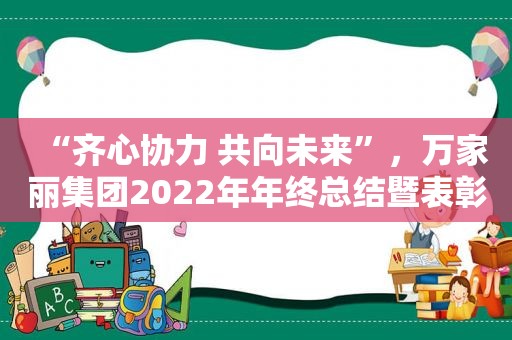 “齐心协力 共向未来”，万家丽集团2022年年终总结暨表彰大会圆满成功