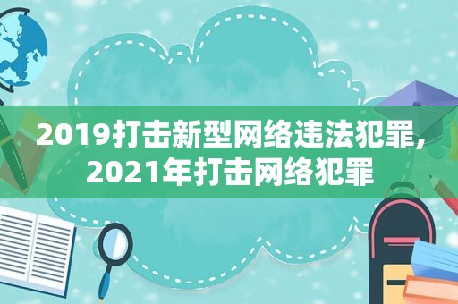 2019打击新型网络违法犯罪,2021年打击网络犯罪