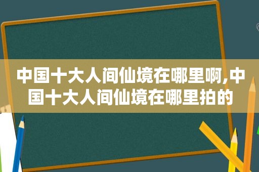 中国十大人间仙境在哪里啊,中国十大人间仙境在哪里拍的  第1张