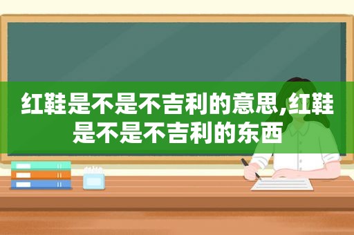 红鞋是不是不吉利的意思,红鞋是不是不吉利的东西