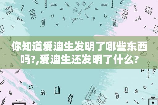 你知道爱迪生发明了哪些东西吗?,爱迪生还发明了什么?