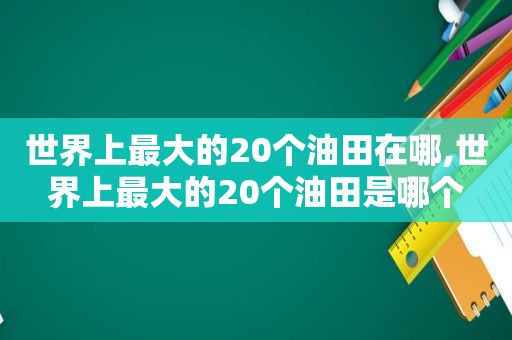 世界上最大的20个油田在哪,世界上最大的20个油田是哪个