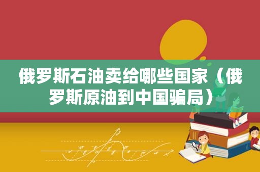 俄罗斯石油卖给哪些国家（俄罗斯原油到中国骗局）