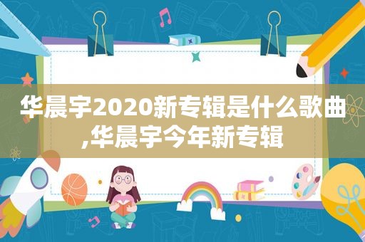 华晨宇2020新专辑是什么歌曲,华晨宇今年新专辑  第1张