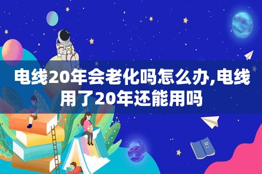 电线20年会老化吗怎么办,电线用了20年还能用吗