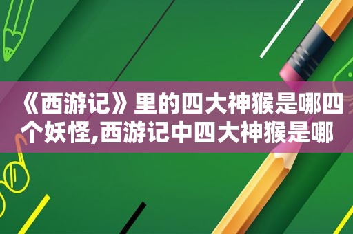 《西游记》里的四大神猴是哪四个妖怪,西游记中四大神猴是哪些