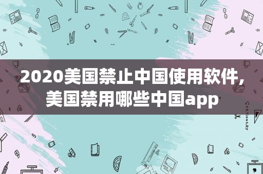 2020美国禁止中国使用软件,美国禁用哪些中国app  第1张