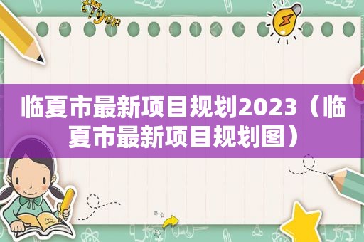 临夏市最新项目规划2023（临夏市最新项目规划图）