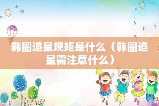 韩圈追星规矩是什么（韩圈追星需注意什么）