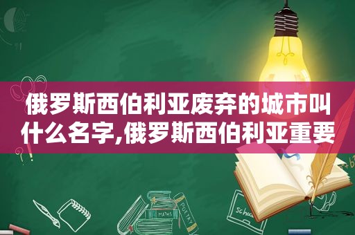 俄罗斯西伯利亚废弃的城市叫什么名字,俄罗斯西伯利亚重要城市